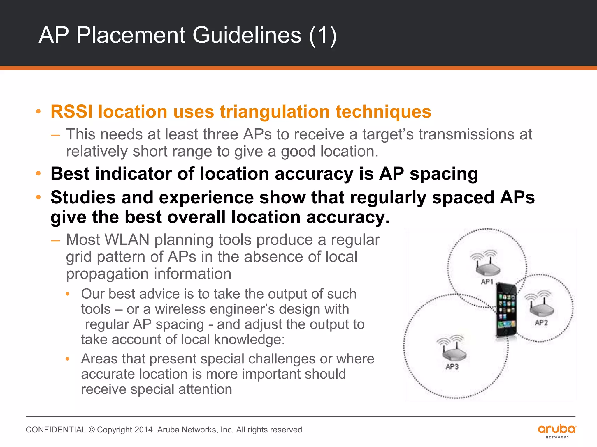 CONFIDENTIAL © Copyright 2014. Aruba Networks, Inc. All rights reserved
AP Placement Guidelines (1)
• RSSI location uses triangulation techniques
– This needs at least three APs to receive a target’s transmissions at
relatively short range to give a good location.
• Best indicator of location accuracy is AP spacing
• Studies and experience show that regularly spaced APs
give the best overall location accuracy.
– Most WLAN planning tools produce a regular
grid pattern of APs in the absence of local
propagation information
• Our best advice is to take the output of such
tools – or a wireless engineer’s design with
regular AP spacing - and adjust the output to
take account of local knowledge:
• Areas that present special challenges or where
accurate location is more important should
receive special attention
 