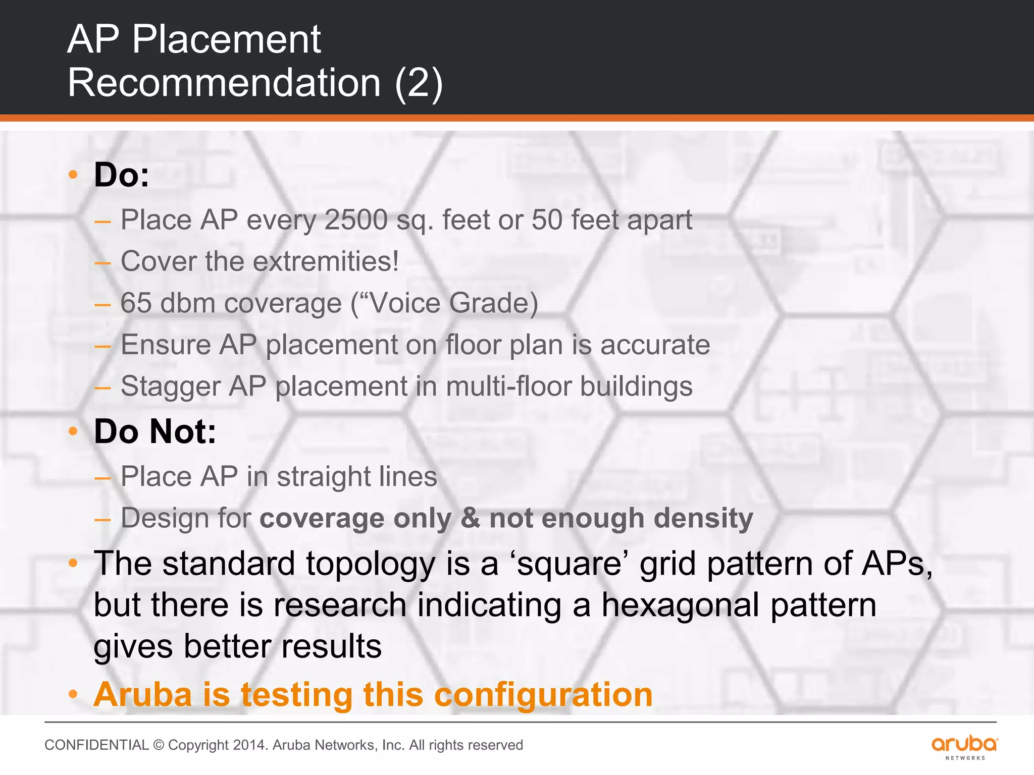 CONFIDENTIAL © Copyright 2014. Aruba Networks, Inc. All rights reserved
AP Placement
Recommendation (2)
• Do:
– Place AP every 2500 sq. feet or 50 feet apart
– Cover the extremities!
– 65 dbm coverage (“Voice Grade)
– Ensure AP placement on floor plan is accurate
– Stagger AP placement in multi-floor buildings
• Do Not:
– Place AP in straight lines
– Design for coverage only & not enough density
• The standard topology is a ‘square’ grid pattern of APs,
but there is research indicating a hexagonal pattern
gives better results
• Aruba is testing this configuration
 
