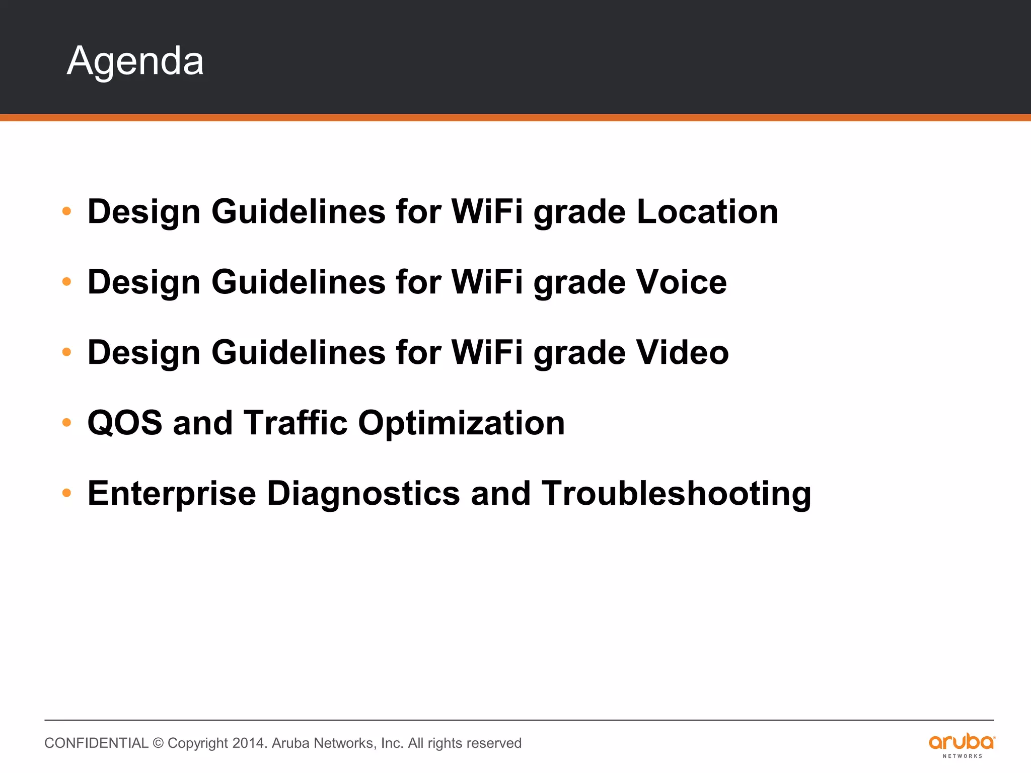 CONFIDENTIAL © Copyright 2014. Aruba Networks, Inc. All rights reserved
Agenda
• Design Guidelines for WiFi grade Location
• Design Guidelines for WiFi grade Voice
• Design Guidelines for WiFi grade Video
• QOS and Traffic Optimization
• Enterprise Diagnostics and Troubleshooting
 
