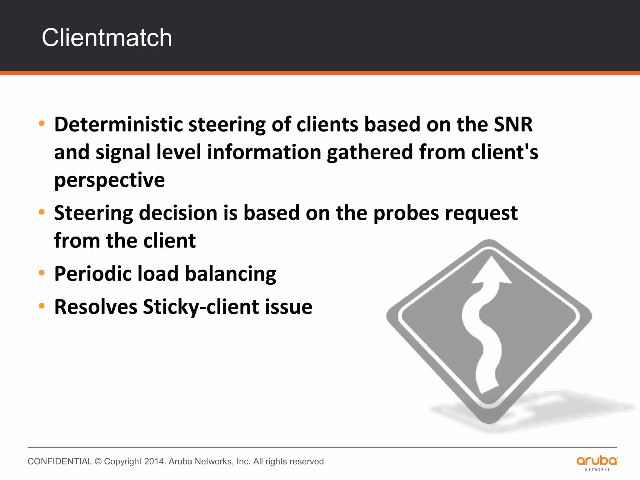 CONFIDENTIAL © Copyright 2014. Aruba Networks, Inc. All rights reserved
Clientmatch
• Deterministic steering of clients based on the SNR
and signal level information gathered from client's
perspective
• Steering decision is based on the probes request
from the client
• Periodic load balancing
• Resolves Sticky-client issue
 