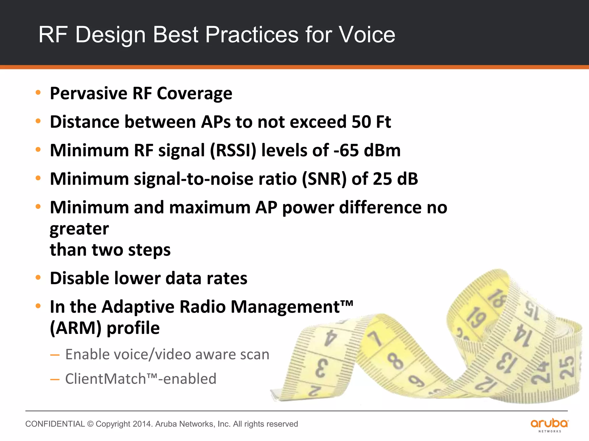 CONFIDENTIAL © Copyright 2014. Aruba Networks, Inc. All rights reserved
RF Design Best Practices for Voice
• Pervasive RF Coverage
• Distance between APs to not exceed 50 Ft
• Minimum RF signal (RSSI) levels of -65 dBm
• Minimum signal-to-noise ratio (SNR) of 25 dB
• Minimum and maximum AP power difference no
greater
than two steps
• Disable lower data rates
• In the Adaptive Radio Management™
(ARM) profile
– Enable voice/video aware scan
– ClientMatch™-enabled
 