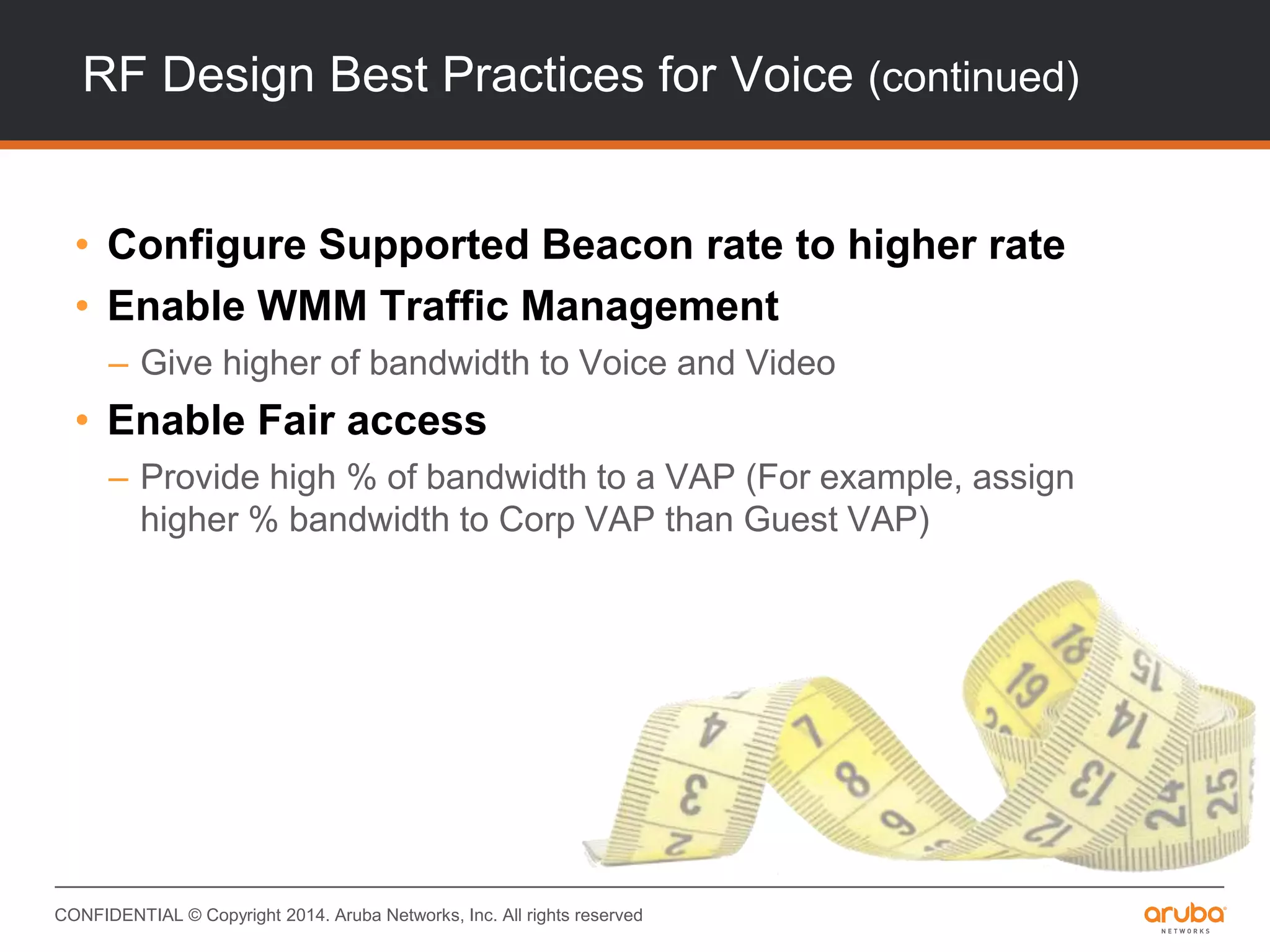 CONFIDENTIAL © Copyright 2014. Aruba Networks, Inc. All rights reserved
RF Design Best Practices for Voice (continued)
• Configure Supported Beacon rate to higher rate
• Enable WMM Traffic Management
– Give higher of bandwidth to Voice and Video
• Enable Fair access
– Provide high % of bandwidth to a VAP (For example, assign
higher % bandwidth to Corp VAP than Guest VAP)
 