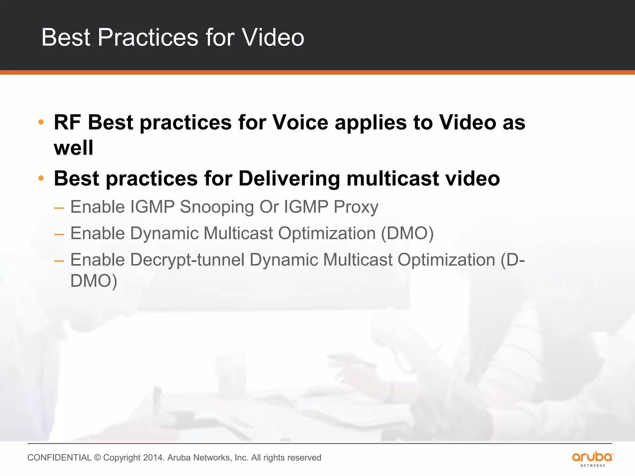 CONFIDENTIAL © Copyright 2014. Aruba Networks, Inc. All rights reserved
Best Practices for Video
• RF Best practices for Voice applies to Video as
well
• Best practices for Delivering multicast video
– Enable IGMP Snooping Or IGMP Proxy
– Enable Dynamic Multicast Optimization (DMO)
– Enable Decrypt-tunnel Dynamic Multicast Optimization (D-
DMO)
 