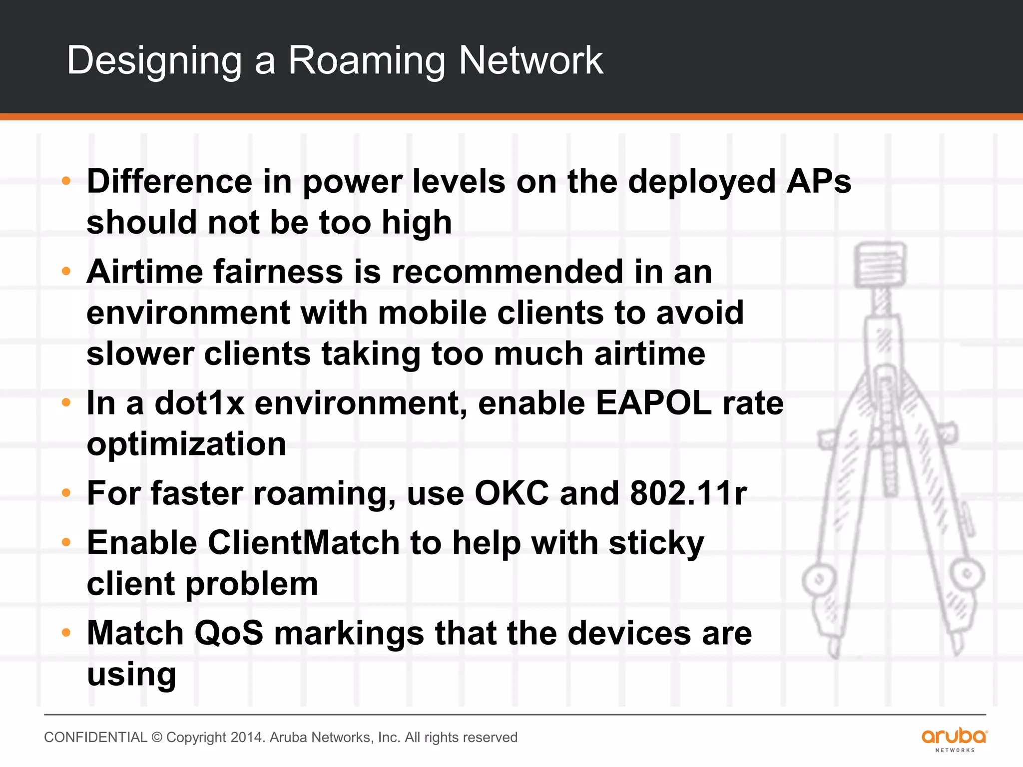 CONFIDENTIAL © Copyright 2014. Aruba Networks, Inc. All rights reserved
Designing a Roaming Network
• Difference in power levels on the deployed APs
should not be too high
• Airtime fairness is recommended in an
environment with mobile clients to avoid
slower clients taking too much airtime
• In a dot1x environment, enable EAPOL rate
optimization
• For faster roaming, use OKC and 802.11r
• Enable ClientMatch to help with sticky
client problem
• Match QoS markings that the devices are
using
 