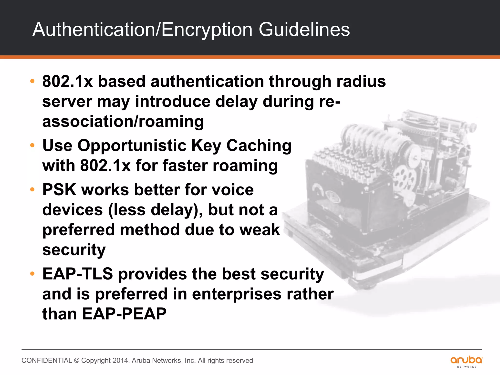 CONFIDENTIAL © Copyright 2014. Aruba Networks, Inc. All rights reserved
Authentication/Encryption Guidelines
• 802.1x based authentication through radius
server may introduce delay during re-
association/roaming
• Use Opportunistic Key Caching
with 802.1x for faster roaming
• PSK works better for voice
devices (less delay), but not a
preferred method due to weak
security
• EAP-TLS provides the best security
and is preferred in enterprises rather
than EAP-PEAP
 