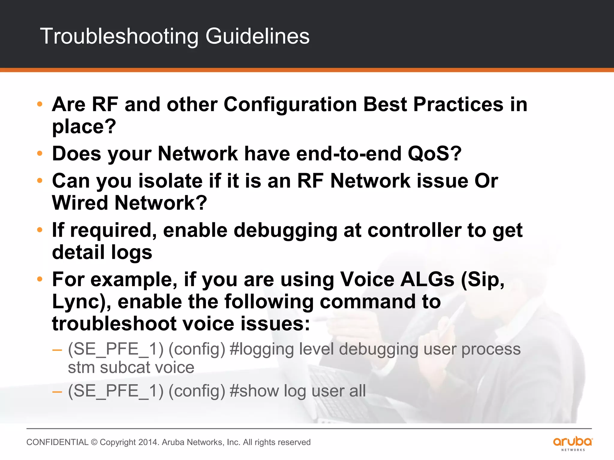 CONFIDENTIAL © Copyright 2014. Aruba Networks, Inc. All rights reserved
Troubleshooting Guidelines
• Are RF and other Configuration Best Practices in
place?
• Does your Network have end-to-end QoS?
• Can you isolate if it is an RF Network issue Or
Wired Network?
• If required, enable debugging at controller to get
detail logs
• For example, if you are using Voice ALGs (Sip,
Lync), enable the following command to
troubleshoot voice issues:
– (SE_PFE_1) (config) #logging level debugging user process
stm subcat voice
– (SE_PFE_1) (config) #show log user all
 