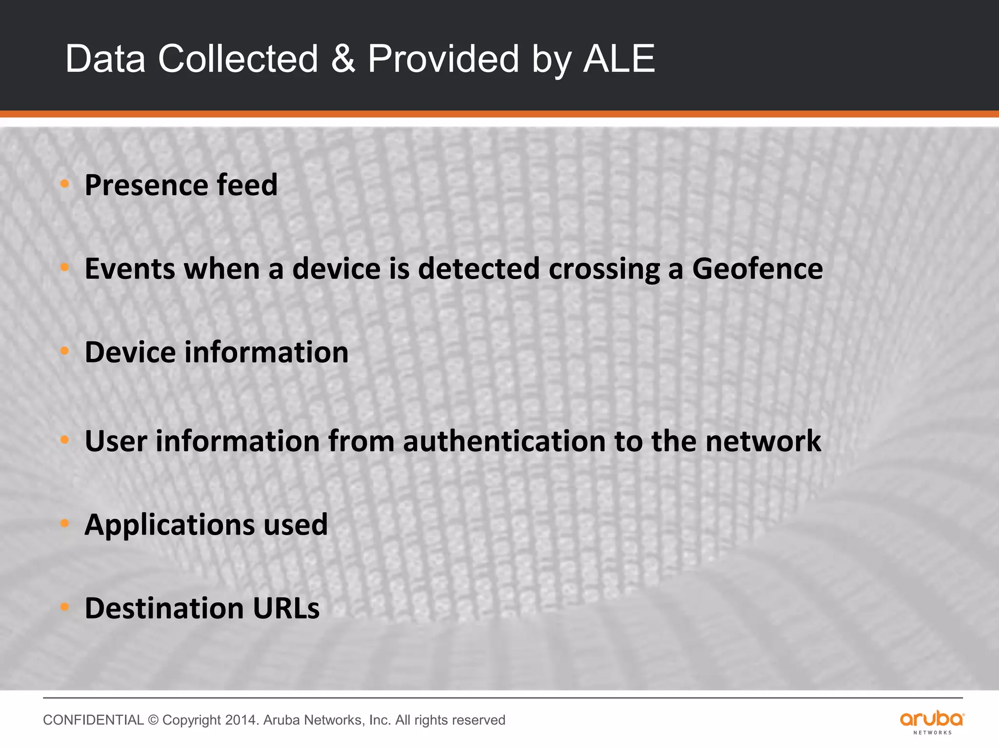 CONFIDENTIAL © Copyright 2014. Aruba Networks, Inc. All rights reserved
Data Collected & Provided by ALE
• Presence feed
• Events when a device is detected crossing a Geofence
• Device information
• User information from authentication to the network
• Applications used
• Destination URLs
 