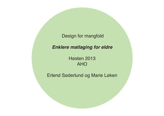 Design for mangfold
Enklere matlaging for eldre
Høsten 2013
AHO
Erlend Søderlund og Marie Løken
 