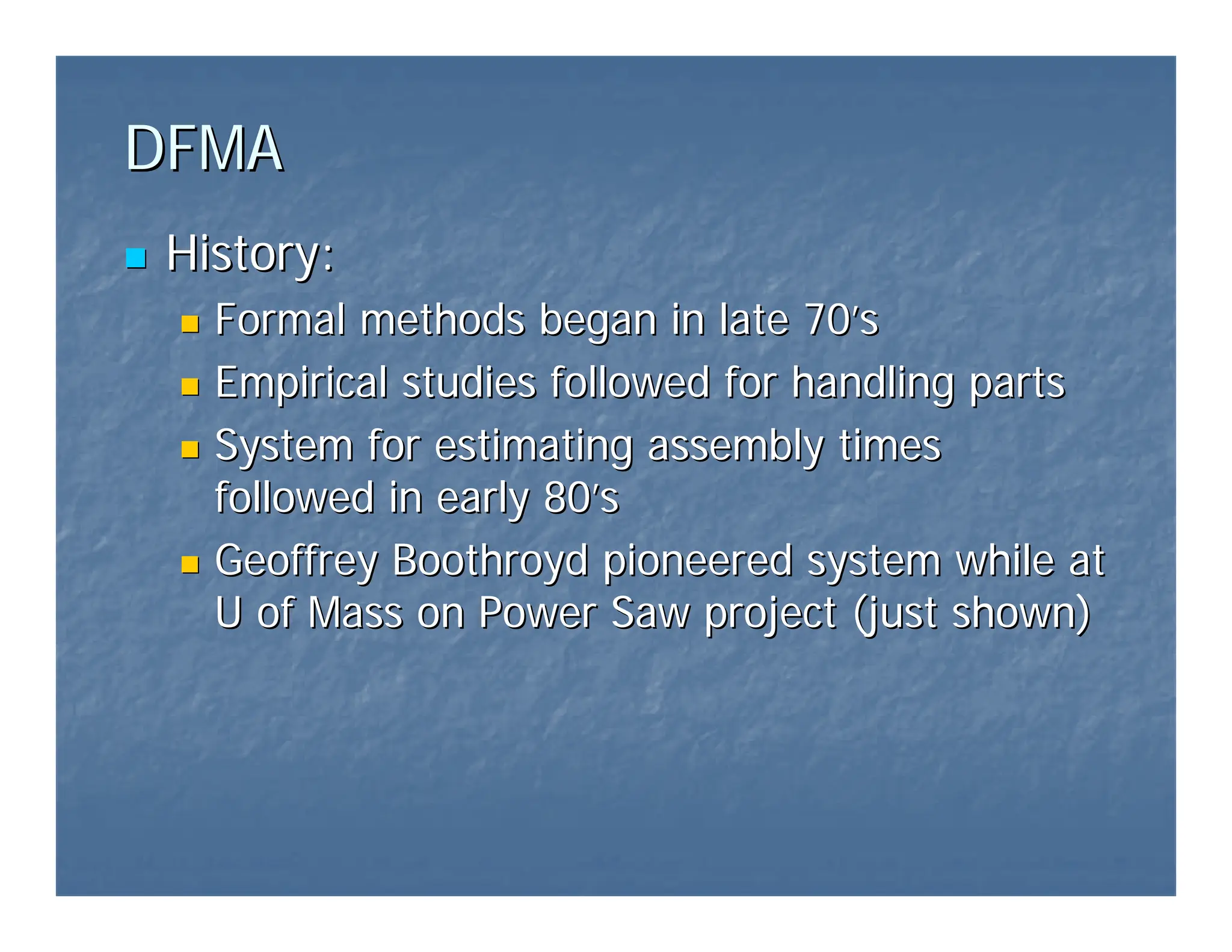 DFMA
DFMA
„
„ History:
History:
„
„ Formal methods began in late 70
Formal methods began in late 70’
’s
s
„
„ Empirical studies followed for handling parts
Empirical studies followed for handling parts
„
„ System for estimating assembly times
System for estimating assembly times
followed in early 80
followed in early 80’
’s
s
„
„ Geoffrey Boothroyd pioneered system while at
Geoffrey Boothroyd pioneered system while at
U of Mass on Power Saw project (just shown)
U of Mass on Power Saw project (just shown)
 