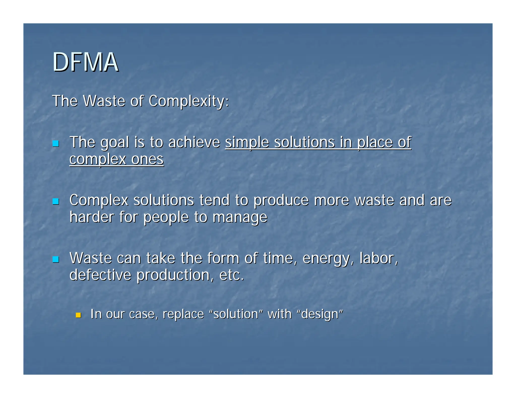DFMA
DFMA
The Waste of Complexity:
The Waste of Complexity:
„
„ The goal is to achieve
The goal is to achieve simple solutions in place of
simple solutions in place of
complex ones
complex ones
„
„ Complex solutions tend to produce more waste and are
Complex solutions tend to produce more waste and are
harder for people to manage
harder for people to manage
„
„ Waste can take the form of time, energy, labor,
Waste can take the form of time, energy, labor,
defective production, etc.
defective production, etc.
„
„ In our case, replace
In our case, replace “
“solution
solution”
” with
with “
“design
design”
”
 