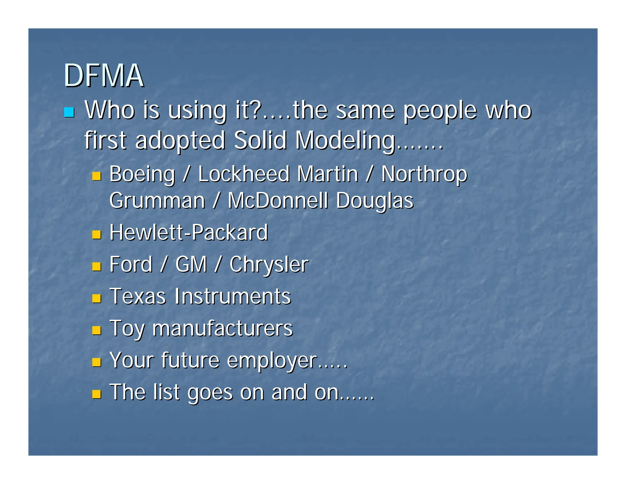 DFMA
DFMA
„
„ Who is using it?....the same people who
Who is using it?....the same people who
first adopted Solid Modeling
first adopted Solid Modeling……
…….
.
„
„ Boeing / Lockheed Martin / Northrop
Boeing / Lockheed Martin / Northrop
Grumman / McDonnell Douglas
Grumman / McDonnell Douglas
„
„ Hewlett
Hewlett-
-Packard
Packard
„
„ Ford / GM / Chrysler
Ford / GM / Chrysler
„
„ Texas Instruments
Texas Instruments
„
„ Toy manufacturers
Toy manufacturers
„
„ Your future employer
Your future employer…
…..
..
„
„ The list goes on and on
The list goes on and on……
……
 