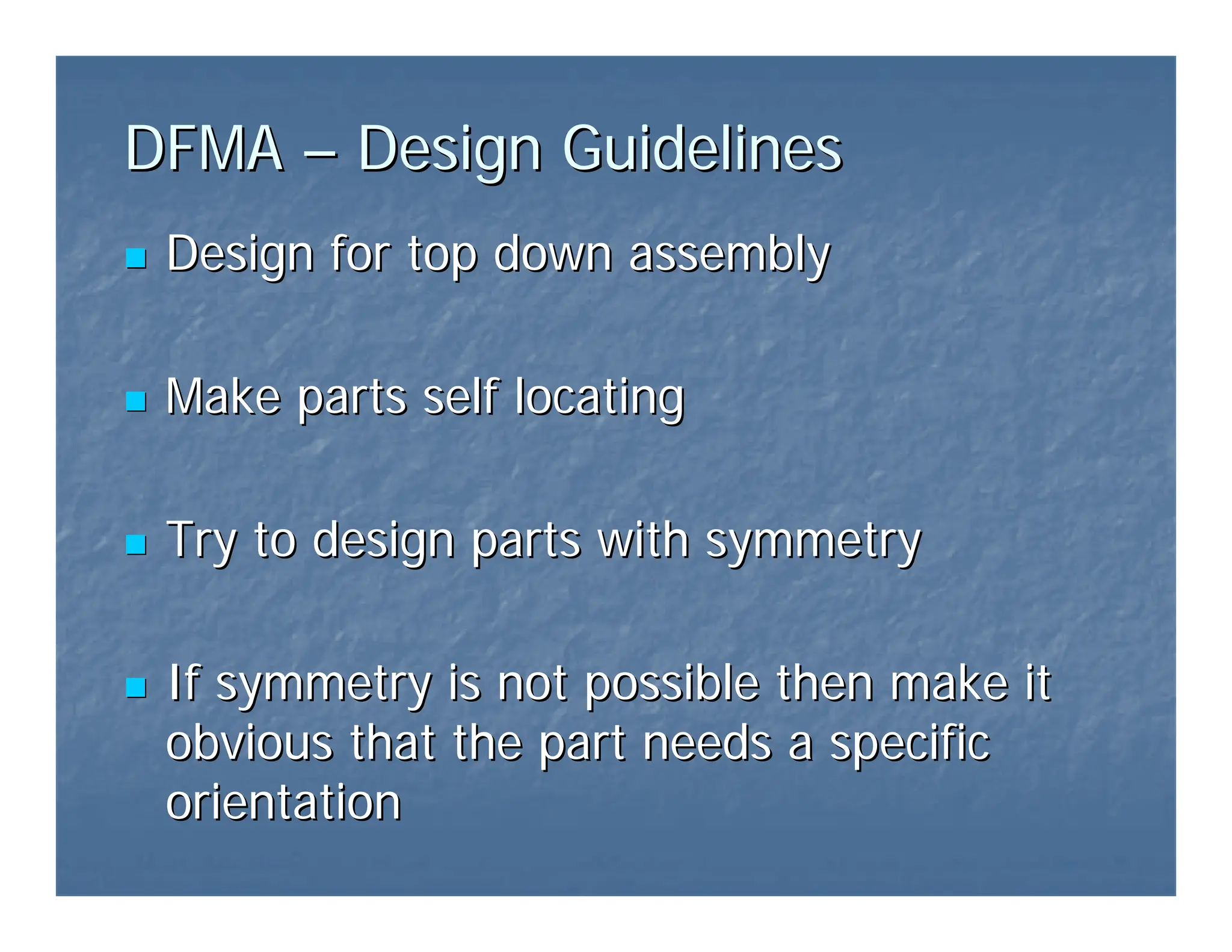 DFMA
DFMA –
– Design Guidelines
Design Guidelines
„
„ Design for top down assembly
Design for top down assembly
„
„ Make parts self locating
Make parts self locating
„
„ Try to design parts with symmetry
Try to design parts with symmetry
„
„ If symmetry is not possible then make it
If symmetry is not possible then make it
obvious that the part needs a specific
obvious that the part needs a specific
orientation
orientation
 