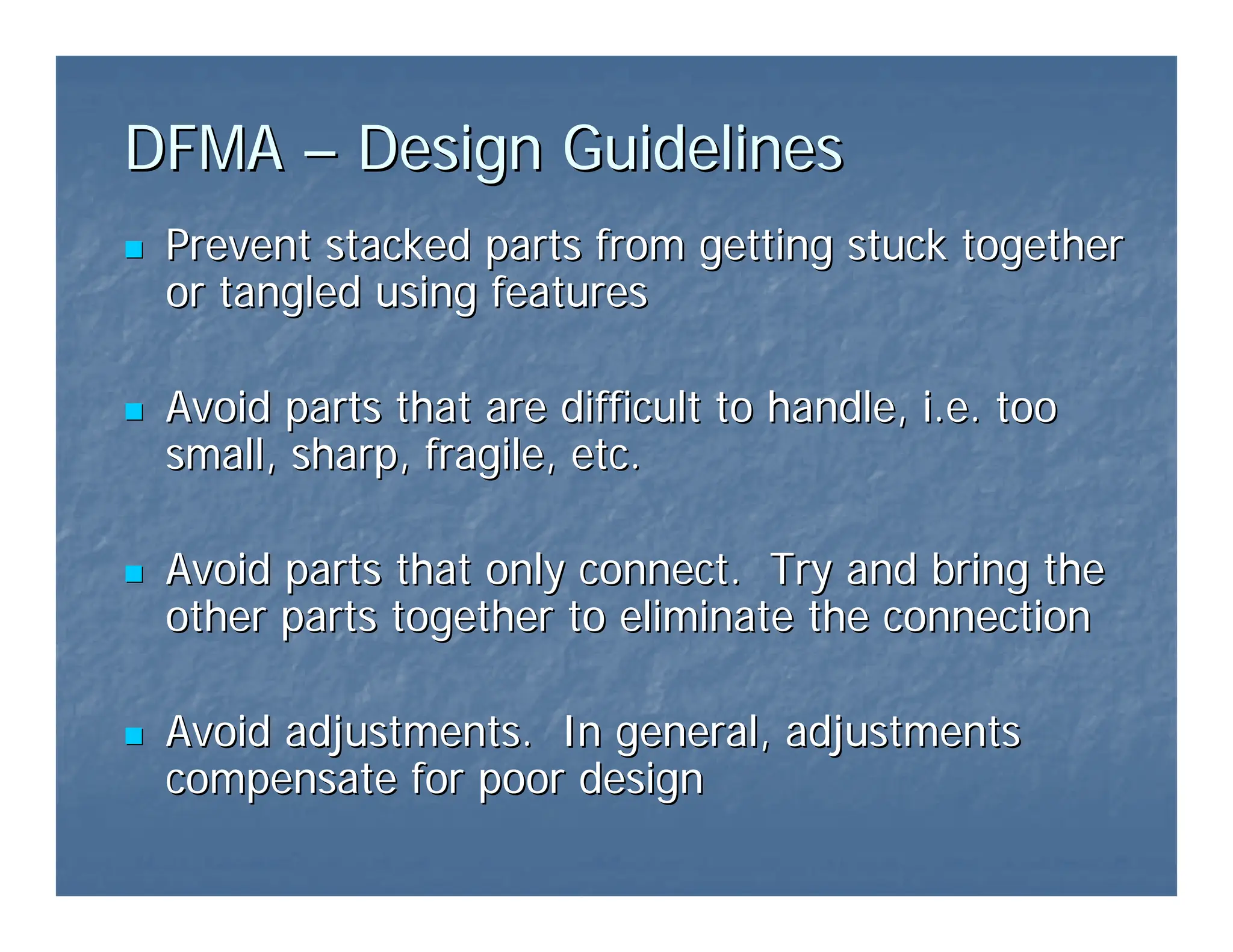 DFMA
DFMA –
– Design Guidelines
Design Guidelines
„
„ Prevent stacked parts from getting stuck together
Prevent stacked parts from getting stuck together
or tangled using features
or tangled using features
„
„ Avoid parts that are difficult to handle, i.e. too
Avoid parts that are difficult to handle, i.e. too
small, sharp, fragile, etc.
small, sharp, fragile, etc.
„
„ Avoid parts that only connect. Try and bring the
Avoid parts that only connect. Try and bring the
other parts together to eliminate the connection
other parts together to eliminate the connection
„
„ Avoid adjustments. In general, adjustments
Avoid adjustments. In general, adjustments
compensate for poor design
compensate for poor design
 