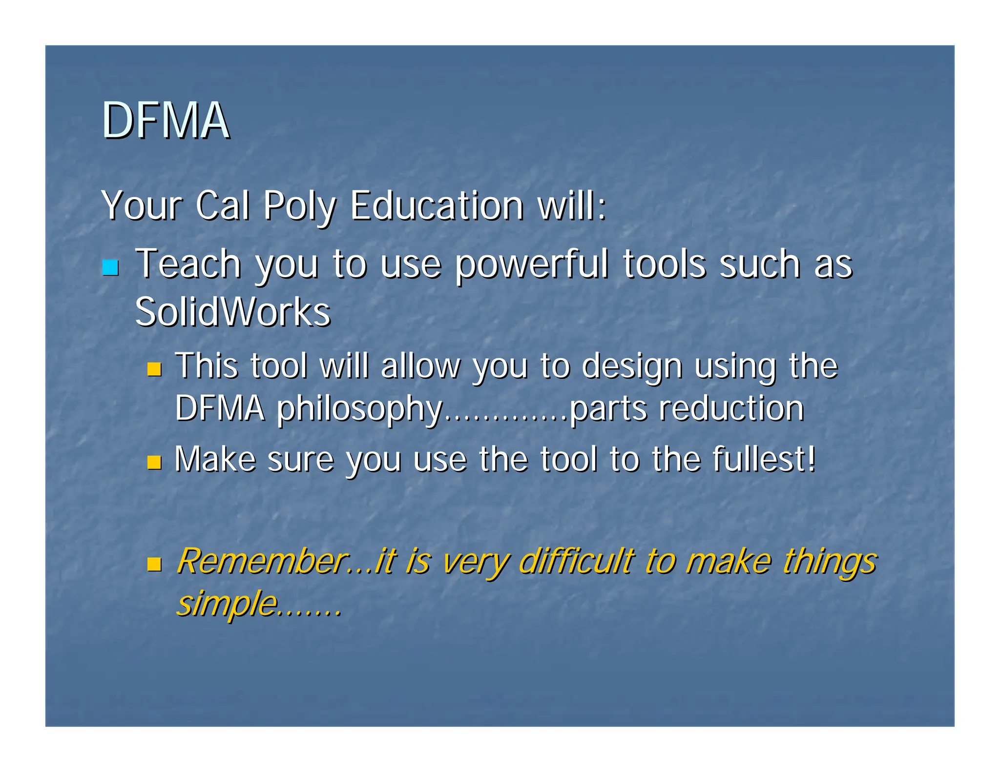 DFMA
DFMA
Your Cal Poly Education will:
Your Cal Poly Education will:
„
„ Teach you to use powerful tools such as
Teach you to use powerful tools such as
SolidWorks
SolidWorks
„
„ This tool will allow you to design using the
This tool will allow you to design using the
DFMA philosophy
DFMA philosophy…………
………….parts reduction
.parts reduction
„
„ Make sure you use the tool to the fullest!
Make sure you use the tool to the fullest!
„
„ Remember
Remember…
…it is very difficult to make things
it is very difficult to make things
simple
simple……
…….
.
 