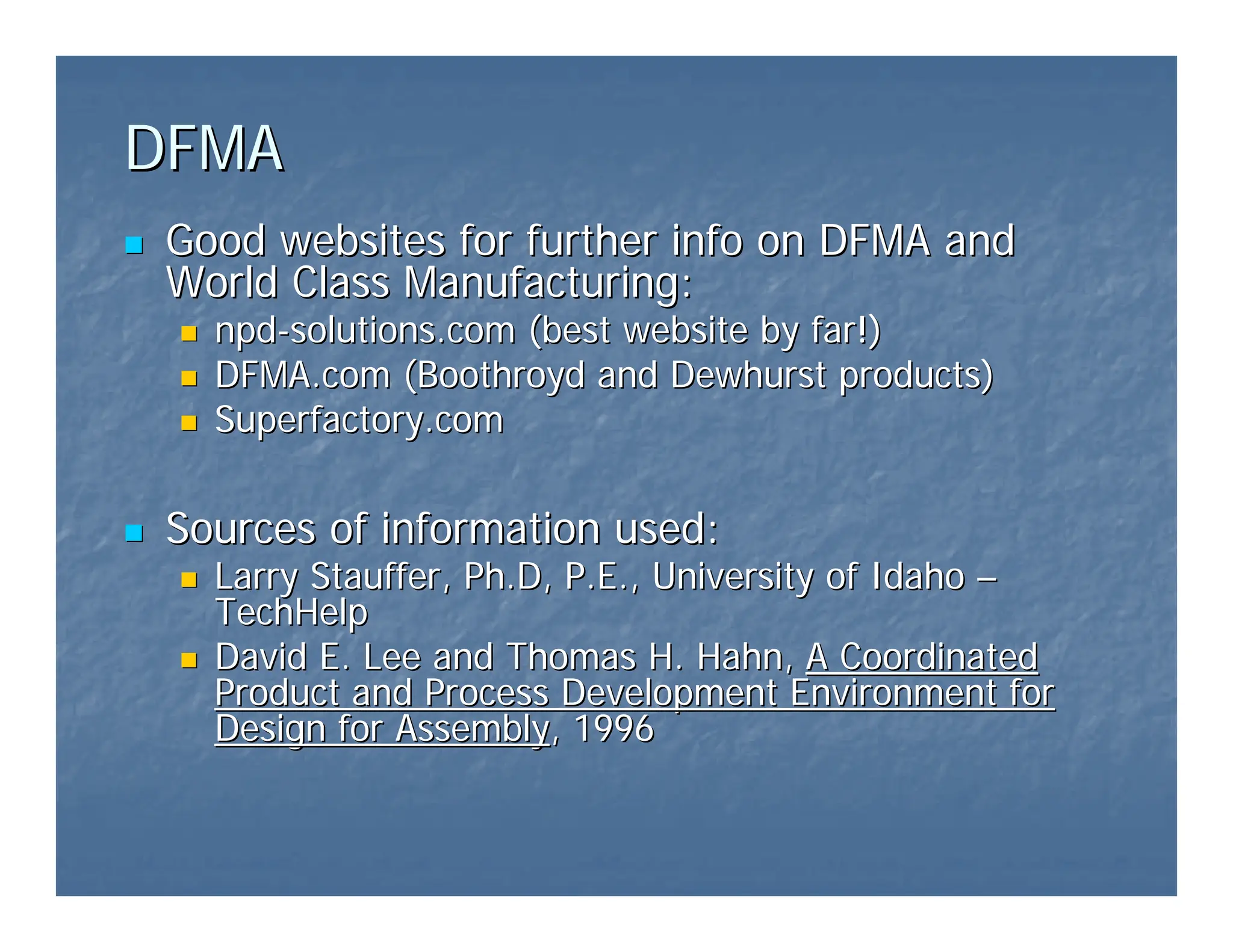 DFMA
DFMA
„
„ Good websites for further info on DFMA and
Good websites for further info on DFMA and
World Class Manufacturing:
World Class Manufacturing:
„
„ npd
npd-
-solutions.com
solutions.com (best website by far!)
(best website by far!)
„
„ DFMA.com
DFMA.com (
(Boothroyd
Boothroyd and Dewhurst products)
and Dewhurst products)
„
„ Superfactory.com
Superfactory.com
„
„ Sources of information used:
Sources of information used:
„
„ Larry Stauffer,
Larry Stauffer, Ph.D
Ph.D, P.E., University of Idaho
, P.E., University of Idaho –
–
TechHelp
TechHelp
„
„ David E. Lee and Thomas H. Hahn,
David E. Lee and Thomas H. Hahn, A Coordinated
A Coordinated
Product and Process Development Environment for
Product and Process Development Environment for
Design for Assembly
Design for Assembly, 1996
, 1996
 