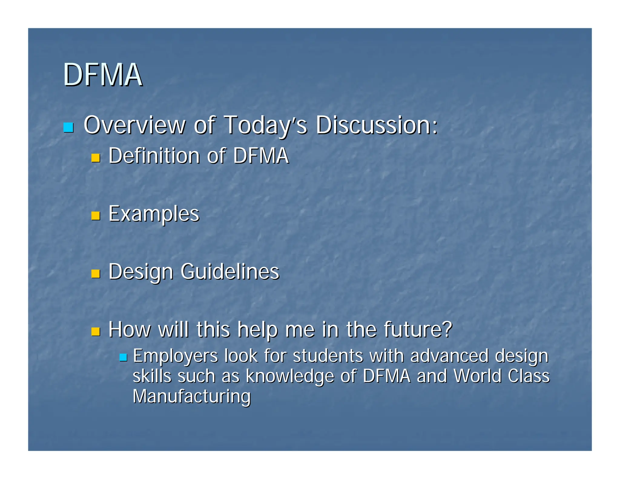 DFMA
DFMA
„
„ Overview of Today
Overview of Today’
’s Discussion:
s Discussion:
„
„ Definition of DFMA
Definition of DFMA
„
„ Examples
Examples
„
„ Design Guidelines
Design Guidelines
„
„ How will this help me in the future?
How will this help me in the future?
„
„ Employers look for students with advanced design
Employers look for students with advanced design
skills such as knowledge of DFMA and World Class
skills such as knowledge of DFMA and World Class
Manufacturing
Manufacturing
 