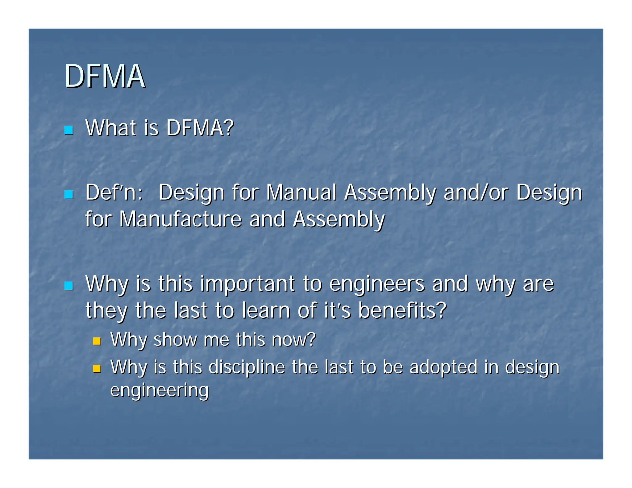 DFMA
DFMA
„
„ What is DFMA?
What is DFMA?
„
„ Def
Def’
’n: Design for Manual Assembly and/or Design
n: Design for Manual Assembly and/or Design
for Manufacture and Assembly
for Manufacture and Assembly
„
„ Why is this important to engineers and why are
Why is this important to engineers and why are
they the last to learn of it
they the last to learn of it’
’s benefits?
s benefits?
„
„ Why show me this now?
Why show me this now?
„
„ Why is this discipline the last to be adopted in design
Why is this discipline the last to be adopted in design
engineering
engineering
 