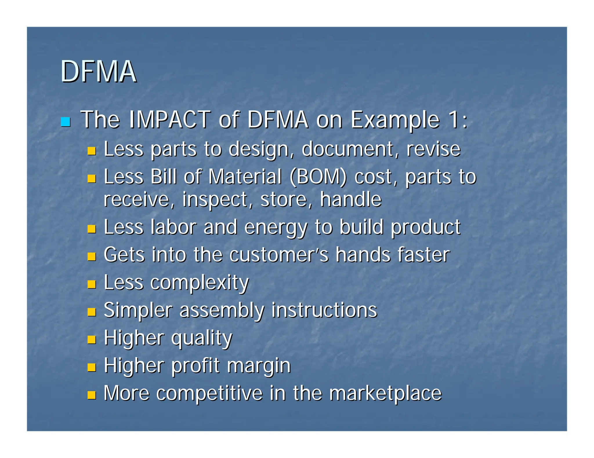 DFMA
DFMA
„
„ The IMPACT of DFMA on Example 1:
The IMPACT of DFMA on Example 1:
„
„ Less parts to design, document, revise
Less parts to design, document, revise
„
„ Less Bill of Material (BOM) cost, parts to
Less Bill of Material (BOM) cost, parts to
receive, inspect, store, handle
receive, inspect, store, handle
„
„ Less labor and energy to build product
Less labor and energy to build product
„
„ Gets into the customer
Gets into the customer’
’s hands faster
s hands faster
„
„ Less complexity
Less complexity
„
„ Simpler assembly instructions
Simpler assembly instructions
„
„ Higher quality
Higher quality
„
„ Higher profit margin
Higher profit margin
„
„ More competitive in the marketplace
More competitive in the marketplace
 