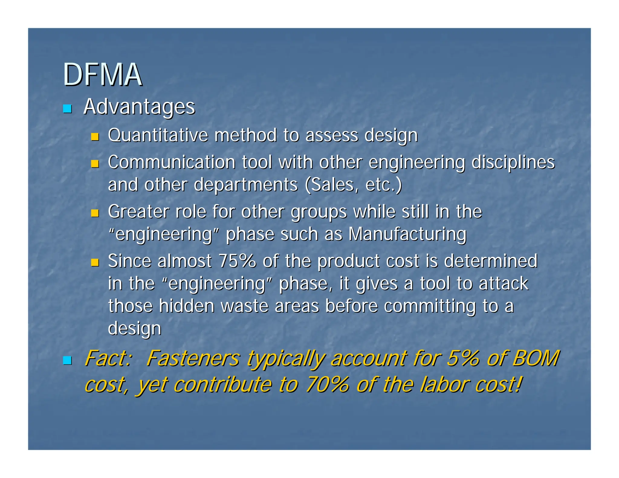 DFMA
DFMA
„
„ Advantages
Advantages
„
„ Quantitative method to assess design
Quantitative method to assess design
„
„ Communication tool with other engineering disciplines
Communication tool with other engineering disciplines
and other departments (Sales, etc.)
and other departments (Sales, etc.)
„
„ Greater role for other groups while still in the
Greater role for other groups while still in the
“
“engineering
engineering”
” phase such as Manufacturing
phase such as Manufacturing
„
„ Since almost 75% of the product cost is determined
Since almost 75% of the product cost is determined
in the
in the “
“engineering
engineering”
” phase, it gives a tool to attack
phase, it gives a tool to attack
those hidden waste areas before committing to a
those hidden waste areas before committing to a
design
design
„
„ Fact: Fasteners typically account for 5% of BOM
Fact: Fasteners typically account for 5% of BOM
cost, yet contribute to 70% of the labor cost!
cost, yet contribute to 70% of the labor cost!
 