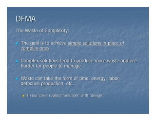 DFMA
DFMA
The Waste of Complexity:
The Waste of Complexity:
„
„ The goal is to achieve
The goal is to achieve simple solutions in place of
simple solutions in place of
complex ones
complex ones
„
„ Complex solutions tend to produce more waste and are
Complex solutions tend to produce more waste and are
harder for people to manage
harder for people to manage
„
„ Waste can take the form of time, energy, labor,
Waste can take the form of time, energy, labor,
defective production, etc.
defective production, etc.
„
„ In our case, replace
In our case, replace “
“solution
solution”
” with
with “
“design
design”
”
 