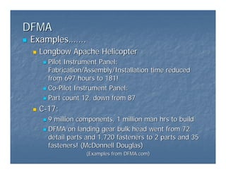 DFMA
DFMA
„
„ Examples
Examples……
…….
.
„
„ Longbow Apache Helicopter
Longbow Apache Helicopter
„
„ Pilot Instrument Panel:
Pilot Instrument Panel:
Fabrication/Assembly/Installation time reduced
Fabrication/Assembly/Installation time reduced
from 697 hours to 181!
from 697 hours to 181!
„
„ Co
Co-
-Pilot Instrument Panel:
Pilot Instrument Panel:
„
„ Part count 12, down from 87
Part count 12, down from 87
„
„ C
C-
-17:
17:
„
„ 9 million components, 1 million man hrs to build
9 million components, 1 million man hrs to build
„
„ DFMA on landing gear bulk head went from 72
DFMA on landing gear bulk head went from 72
detail parts and 1,720 fasteners to 2 parts and 35
detail parts and 1,720 fasteners to 2 parts and 35
fasteners! (McDonnell Douglas)
fasteners! (McDonnell Douglas)
(Examples from
(Examples from DFMA.com
DFMA.com)
)
 