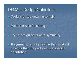 DFMA
DFMA –
– Design Guidelines
Design Guidelines
„
„ Design for top down assembly
Design for top down assembly
„
„ Make parts self locating
Make parts self locating
„
„ Try to design parts with symmetry
Try to design parts with symmetry
„
„ If symmetry is not possible then make it
If symmetry is not possible then make it
obvious that the part needs a specific
obvious that the part needs a specific
orientation
orientation
 