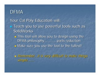 DFMA
DFMA
Your Cal Poly Education will:
Your Cal Poly Education will:
„
„ Teach you to use powerful tools such as
Teach you to use powerful tools such as
SolidWorks
SolidWorks
„
„ This tool will allow you to design using the
This tool will allow you to design using the
DFMA philosophy
DFMA philosophy…………
………….parts reduction
.parts reduction
„
„ Make sure you use the tool to the fullest!
Make sure you use the tool to the fullest!
„
„ Remember
Remember…
…it is very difficult to make things
it is very difficult to make things
simple
simple……
…….
.
 
