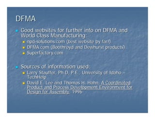 DFMA
DFMA
„
„ Good websites for further info on DFMA and
Good websites for further info on DFMA and
World Class Manufacturing:
World Class Manufacturing:
„
„ npd
npd-
-solutions.com
solutions.com (best website by far!)
(best website by far!)
„
„ DFMA.com
DFMA.com (
(Boothroyd
Boothroyd and Dewhurst products)
and Dewhurst products)
„
„ Superfactory.com
Superfactory.com
„
„ Sources of information used:
Sources of information used:
„
„ Larry Stauffer,
Larry Stauffer, Ph.D
Ph.D, P.E., University of Idaho
, P.E., University of Idaho –
–
TechHelp
TechHelp
„
„ David E. Lee and Thomas H. Hahn,
David E. Lee and Thomas H. Hahn, A Coordinated
A Coordinated
Product and Process Development Environment for
Product and Process Development Environment for
Design for Assembly
Design for Assembly, 1996
, 1996
 