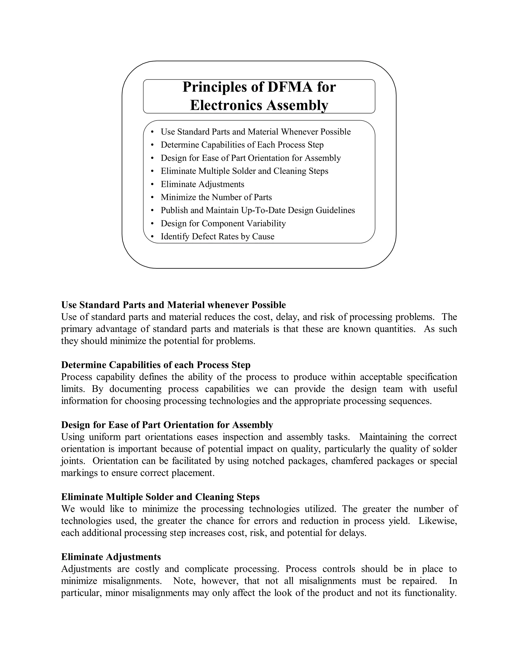 Principles of DFMA for
Electronics Assembly
• Use Standard Parts and Material Whenever Possible
• Determine Capabilities of Each Process Step
• Design for Ease of Part Orientation for Assembly
• Eliminate Multiple Solder and Cleaning Steps
• Eliminate Adjustments
• Minimize the Number of Parts
• Publish and Maintain Up-To-Date Design Guidelines
• Design for Component Variability
• Identify Defect Rates by Cause
Use Standard Parts and Material whenever Possible
Use of standard parts and material reduces the cost, delay, and risk of processing problems. The
primary advantage of standard parts and materials is that these are known quantities. As such
they should minimize the potential for problems.
Determine Capabilities of each Process Step
Process capability defines the ability of the process to produce within acceptable specification
limits. By documenting process capabilities we can provide the design team with useful
information for choosing processing technologies and the appropriate processing sequences.
Design for Ease of Part Orientation for Assembly
Using uniform part orientations eases inspection and assembly tasks. Maintaining the correct
orientation is important because of potential impact on quality, particularly the quality of solder
joints. Orientation can be facilitated by using notched packages, chamfered packages or special
markings to ensure correct placement.
Eliminate Multiple Solder and Cleaning Steps
We would like to minimize the processing technologies utilized. The greater the number of
technologies used, the greater the chance for errors and reduction in process yield. Likewise,
each additional processing step increases cost, risk, and potential for delays.
Eliminate Adjustments
Adjustments are costly and complicate processing. Process controls should be in place to
minimize misalignments. Note, however, that not all misalignments must be repaired. In
particular, minor misalignments may only affect the look of the product and not its functionality.
 