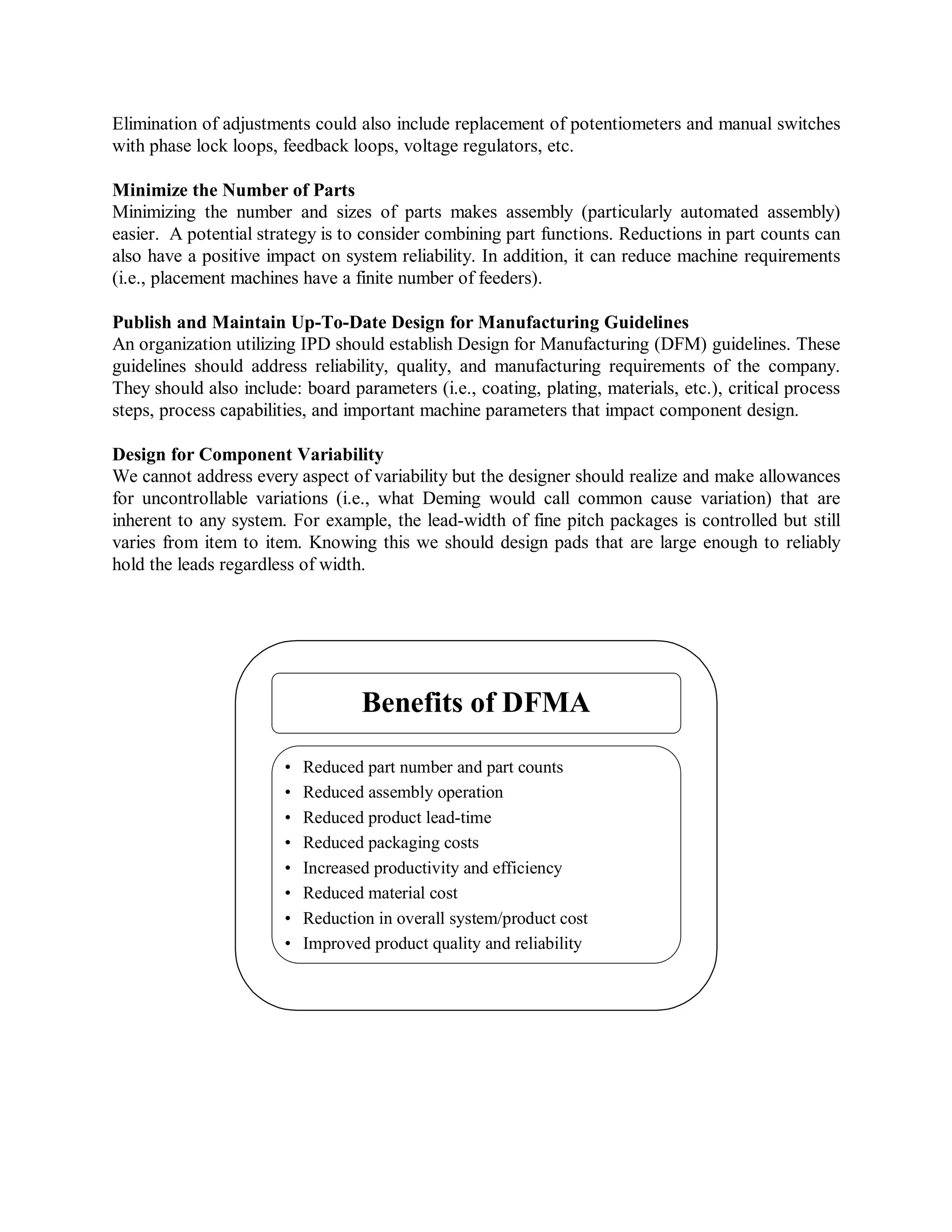 Elimination of adjustments could also include replacement of potentiometers and manual switches
with phase lock loops, feedback loops, voltage regulators, etc.
Minimize the Number of Parts
Minimizing the number and sizes of parts makes assembly (particularly automated assembly)
easier. A potential strategy is to consider combining part functions. Reductions in part counts can
also have a positive impact on system reliability. In addition, it can reduce machine requirements
(i.e., placement machines have a finite number of feeders).
Publish and Maintain Up-To-Date Design for Manufacturing Guidelines
An organization utilizing IPD should establish Design for Manufacturing (DFM) guidelines. These
guidelines should address reliability, quality, and manufacturing requirements of the company.
They should also include: board parameters (i.e., coating, plating, materials, etc.), critical process
steps, process capabilities, and important machine parameters that impact component design.
Design for Component Variability
We cannot address every aspect of variability but the designer should realize and make allowances
for uncontrollable variations (i.e., what Deming would call common cause variation) that are
inherent to any system. For example, the lead-width of fine pitch packages is controlled but still
varies from item to item. Knowing this we should design pads that are large enough to reliably
hold the leads regardless of width.
Benefits of DFMA
• Reduced part number and part counts
• Reduced assembly operation
• Reduced product lead-time
• Reduced packaging costs
• Increased productivity and efficiency
• Reduced material cost
• Reduction in overall system/product cost
• Improved product quality and reliability
 