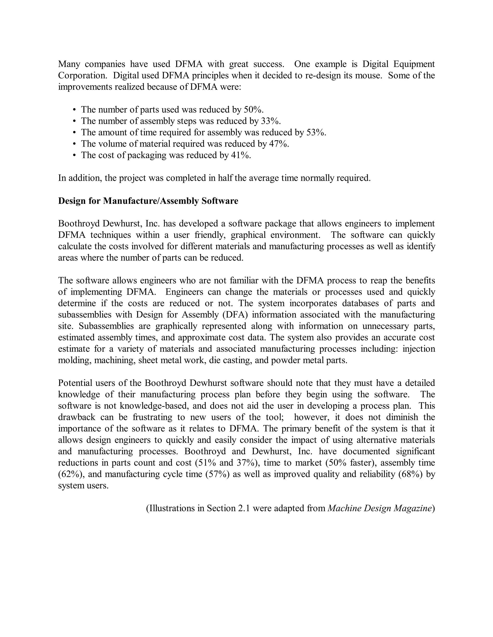 Many companies have used DFMA with great success. One example is Digital Equipment
Corporation. Digital used DFMA principles when it decided to re-design its mouse. Some of the
improvements realized because of DFMA were:
• The number of parts used was reduced by 50%.
• The number of assembly steps was reduced by 33%.
• The amount of time required for assembly was reduced by 53%.
• The volume of material required was reduced by 47%.
• The cost of packaging was reduced by 41%.
In addition, the project was completed in half the average time normally required.
Design for Manufacture/Assembly Software
Boothroyd Dewhurst, Inc. has developed a software package that allows engineers to implement
DFMA techniques within a user friendly, graphical environment. The software can quickly
calculate the costs involved for different materials and manufacturing processes as well as identify
areas where the number of parts can be reduced.
The software allows engineers who are not familiar with the DFMA process to reap the benefits
of implementing DFMA. Engineers can change the materials or processes used and quickly
determine if the costs are reduced or not. The system incorporates databases of parts and
subassemblies with Design for Assembly (DFA) information associated with the manufacturing
site. Subassemblies are graphically represented along with information on unnecessary parts,
estimated assembly times, and approximate cost data. The system also provides an accurate cost
estimate for a variety of materials and associated manufacturing processes including: injection
molding, machining, sheet metal work, die casting, and powder metal parts.
Potential users of the Boothroyd Dewhurst software should note that they must have a detailed
knowledge of their manufacturing process plan before they begin using the software. The
software is not knowledge-based, and does not aid the user in developing a process plan. This
drawback can be frustrating to new users of the tool; however, it does not diminish the
importance of the software as it relates to DFMA. The primary benefit of the system is that it
allows design engineers to quickly and easily consider the impact of using alternative materials
and manufacturing processes. Boothroyd and Dewhurst, Inc. have documented significant
reductions in parts count and cost (51% and 37%), time to market (50% faster), assembly time
(62%), and manufacturing cycle time (57%) as well as improved quality and reliability (68%) by
system users.
(Illustrations in Section 2.1 were adapted from Machine Design Magazine)
 
