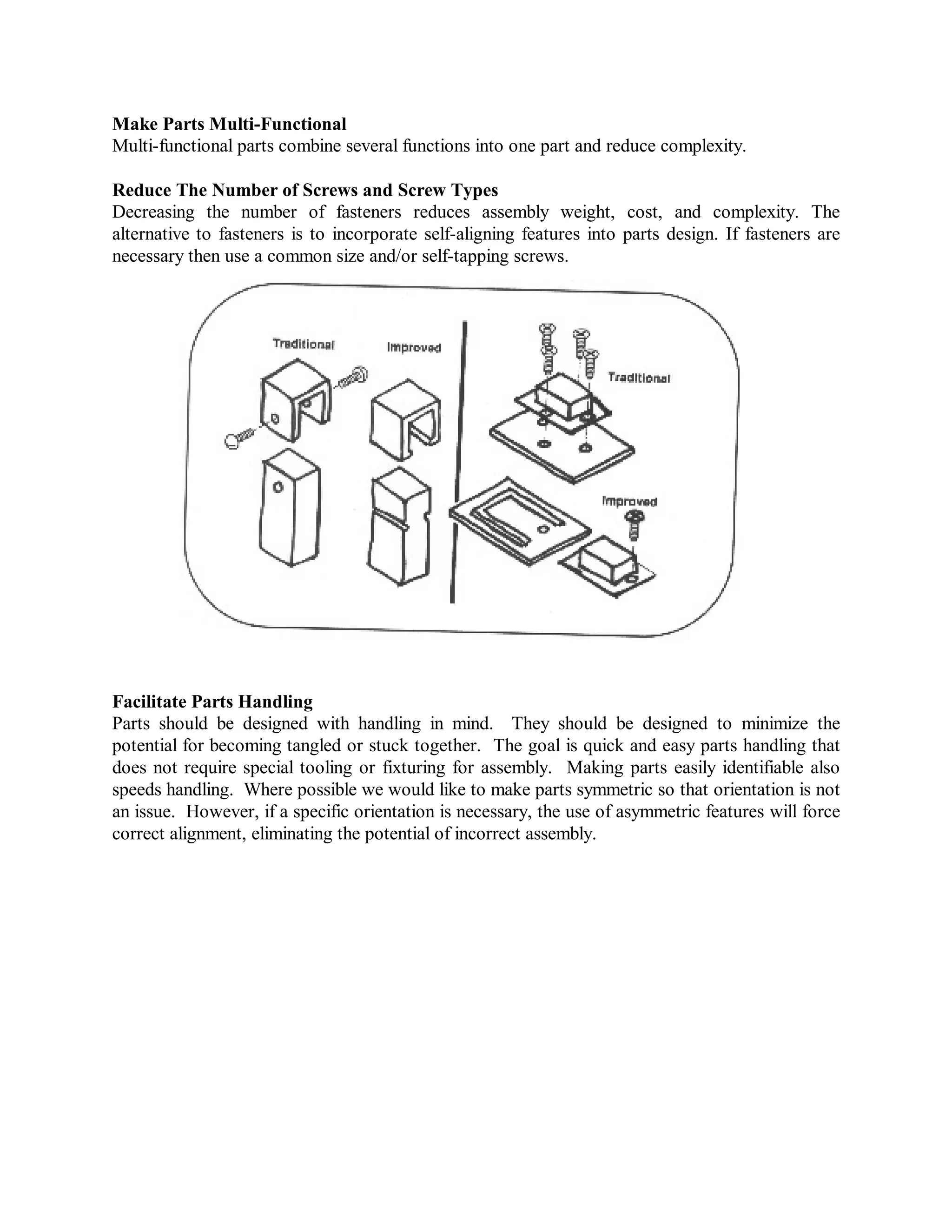 Make Parts Multi-Functional
Multi-functional parts combine several functions into one part and reduce complexity.
Reduce The Number of Screws and Screw Types
Decreasing the number of fasteners reduces assembly weight, cost, and complexity. The
alternative to fasteners is to incorporate self-aligning features into parts design. If fasteners are
necessary then use a common size and/or self-tapping screws.
Facilitate Parts Handling
Parts should be designed with handling in mind. They should be designed to minimize the
potential for becoming tangled or stuck together. The goal is quick and easy parts handling that
does not require special tooling or fixturing for assembly. Making parts easily identifiable also
speeds handling. Where possible we would like to make parts symmetric so that orientation is not
an issue. However, if a specific orientation is necessary, the use of asymmetric features will force
correct alignment, eliminating the potential of incorrect assembly.
 