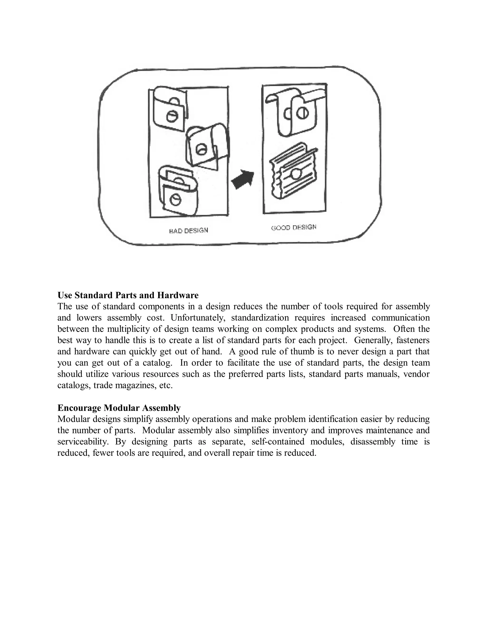 Use Standard Parts and Hardware
The use of standard components in a design reduces the number of tools required for assembly
and lowers assembly cost. Unfortunately, standardization requires increased communication
between the multiplicity of design teams working on complex products and systems. Often the
best way to handle this is to create a list of standard parts for each project. Generally, fasteners
and hardware can quickly get out of hand. A good rule of thumb is to never design a part that
you can get out of a catalog. In order to facilitate the use of standard parts, the design team
should utilize various resources such as the preferred parts lists, standard parts manuals, vendor
catalogs, trade magazines, etc.
Encourage Modular Assembly
Modular designs simplify assembly operations and make problem identification easier by reducing
the number of parts. Modular assembly also simplifies inventory and improves maintenance and
serviceability. By designing parts as separate, self-contained modules, disassembly time is
reduced, fewer tools are required, and overall repair time is reduced.
 