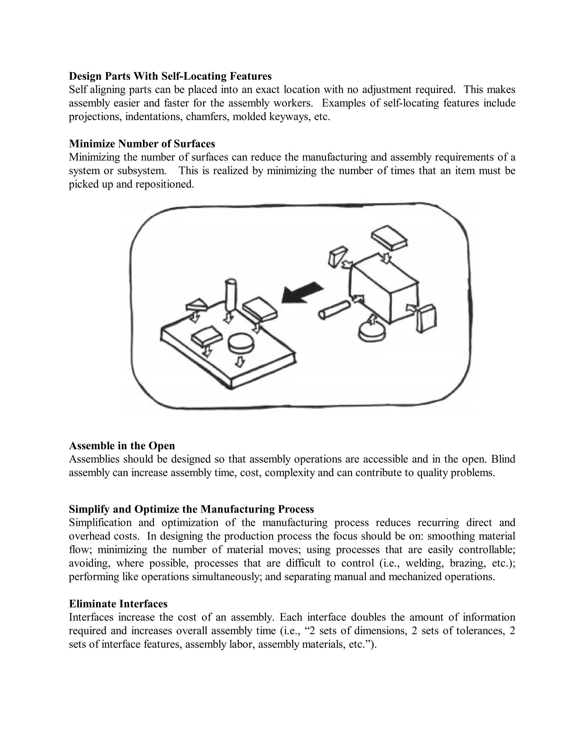 Design Parts With Self-Locating Features
Self aligning parts can be placed into an exact location with no adjustment required. This makes
assembly easier and faster for the assembly workers. Examples of self-locating features include
projections, indentations, chamfers, molded keyways, etc.
Minimize Number of Surfaces
Minimizing the number of surfaces can reduce the manufacturing and assembly requirements of a
system or subsystem. This is realized by minimizing the number of times that an item must be
picked up and repositioned.
Assemble in the Open
Assemblies should be designed so that assembly operations are accessible and in the open. Blind
assembly can increase assembly time, cost, complexity and can contribute to quality problems.
Simplify and Optimize the Manufacturing Process
Simplification and optimization of the manufacturing process reduces recurring direct and
overhead costs. In designing the production process the focus should be on: smoothing material
flow; minimizing the number of material moves; using processes that are easily controllable;
avoiding, where possible, processes that are difficult to control (i.e., welding, brazing, etc.);
performing like operations simultaneously; and separating manual and mechanized operations.
Eliminate Interfaces
Interfaces increase the cost of an assembly. Each interface doubles the amount of information
required and increases overall assembly time (i.e., “2 sets of dimensions, 2 sets of tolerances, 2
sets of interface features, assembly labor, assembly materials, etc.”).
 