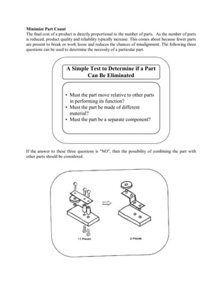 Minimize Part Count
The final cost of a product is directly proportional to the number of parts. As the number of parts
is reduced, product quality and reliability typically increase. This comes about because fewer parts
are present to break or work loose and reduces the chances of misalignment. The following three
questions can be used to determine the necessity of a particular part.
A Simple Test to Determine if a Part
Can Be Eliminated
• Must the part move relative to other parts
in performing its function?
• Must the part be made of different
material?
• Must the part be a separate component?
If the answer to these three questions is "NO", then the possibility of combining the part with
other parts should be considered.
 