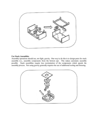 Use Stack Assemblies
Assembly operations should use, not fight, gravity. One way to do this is to design parts for stack
assembly (i.e., assembly components from the bottom up). This makes automatic assembly
possible. Stack assemblies require less reorientation of the components which speeds the
assembly process. Not using gravity generally requires the use of additional tooling and fixturing.
 