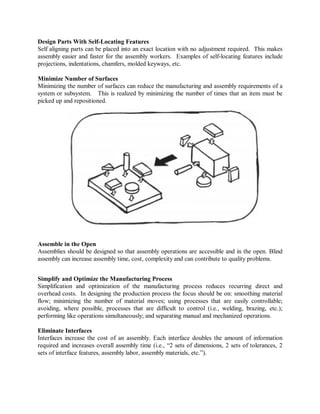 Design Parts With Self-Locating Features
Self aligning parts can be placed into an exact location with no adjustment required. This makes
assembly easier and faster for the assembly workers. Examples of self-locating features include
projections, indentations, chamfers, molded keyways, etc.
Minimize Number of Surfaces
Minimizing the number of surfaces can reduce the manufacturing and assembly requirements of a
system or subsystem. This is realized by minimizing the number of times that an item must be
picked up and repositioned.
Assemble in the Open
Assemblies should be designed so that assembly operations are accessible and in the open. Blind
assembly can increase assembly time, cost, complexity and can contribute to quality problems.
Simplify and Optimize the Manufacturing Process
Simplification and optimization of the manufacturing process reduces recurring direct and
overhead costs. In designing the production process the focus should be on: smoothing material
flow; minimizing the number of material moves; using processes that are easily controllable;
avoiding, where possible, processes that are difficult to control (i.e., welding, brazing, etc.);
performing like operations simultaneously; and separating manual and mechanized operations.
Eliminate Interfaces
Interfaces increase the cost of an assembly. Each interface doubles the amount of information
required and increases overall assembly time (i.e., “2 sets of dimensions, 2 sets of tolerances, 2
sets of interface features, assembly labor, assembly materials, etc.”).
 