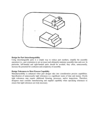 Design for Part Interchangeability
Using interchangeable parts is a simple way to reduce part numbers, simplify the assembly
operation (i.e., part orientation is not an issue) and ultimately minimize assembly time and cost. In
particular, left-handed and right-handed parts should be avoided; they often, unnecessarily,
increase the potential for confusion and complexity of assembly.
Design Tolerances to Meet Process Capability
Manufacturability is enhanced when part designs take into consideration process capabilities.
Specification of unnecessarily tight tolerances is a significant waste of time and money. Overly
tight tolerances may require additional fixturing, processes, and/or inspections. Therefore,
designers must consider manufacturing and supplier capability when specifying tolerances to
ensure that tight tolerances are truly necessary.
 