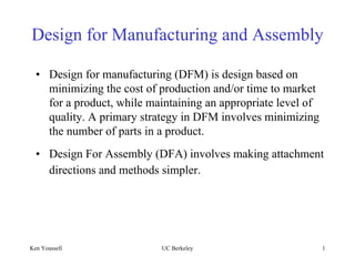 Design for Manufacturing and Assembly

  • Design for manufacturing (DFM) is design based on
    minimizing the cost of production and/or time to market
    for a product, while maintaining an appropriate level of
    quality. A primary strategy in DFM involves minimizing
    the number of parts in a product.
  • Design For Assembly (DFA) involves making attachment
    directions and methods simpler.




Ken Youssefi               UC Berkeley                         1
 