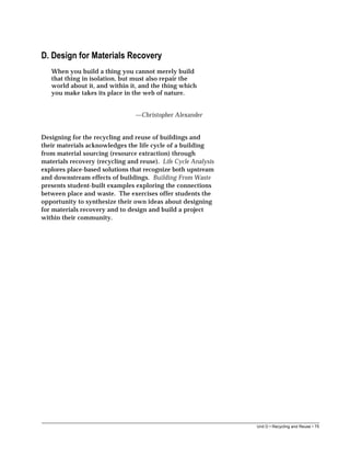 Unit D • Recycling and Reuse • 75
D. Design for Materials Recovery
When you build a thing you cannot merely build
that thing in isolation, but must also repair the
world about it, and within it, and the thing which
you make takes its place in the web of nature.
—Christopher Alexander
Designing for the recycling and reuse of buildings and
their materials acknowledges the life cycle of a building
from material sourcing (resource extraction) through
materials recovery (recycling and reuse). Life Cycle Analysis
explores place-based solutions that recognize both upstream
and downstream effects of buildings. Building From Waste
presents student-built examples exploring the connections
between place and waste. The exercises offer students the
opportunity to synthesize their own ideas about designing
for materials recovery and to design and build a project
within their community.
 