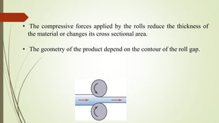 • The compressive forces applied by the rolls reduce the thickness of
the material or changes its cross sectional area.
• The geometry of the product depend on the contour of the roll gap.
 