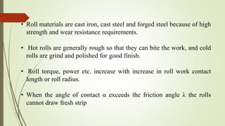 • Roll materials are cast iron, cast steel and forged steel because of high
strength and wear resistance requirements.
• Hot rolls are generally rough so that they can bite the work, and cold
rolls are grind and polished for good finish.
• Roll torque, power etc. increase with increase in roll work contact
length or roll radius.
• When the angle of contact α exceeds the friction angle λ the rolls
cannot draw fresh strip
 