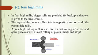 (c). four high mills
• In four high mills, bigger rolls are provided for backup and power
is given to the smaller rolls.
• The top and the bottom rolls rotate in opposite direction as do the
two middle rolls.
• A four high rolling mill is used for the hot rolling of armor and
other plates as well as cold rolling of plates, sheets and strips.
 
