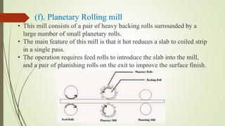 (f). Planetary Rolling mill
• This mill consists of a pair of heavy backing rolls surrounded by a
large number of small planetary rolls.
• The main feature of this mill is that it hot reduces a slab to coiled strip
in a single pass.
• The operation requires feed rolls to introduce the slab into the mill,
and a pair of planishing rolls on the exit to improve the surface finish.
 