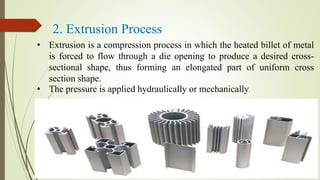 • Extrusion is a compression process in which the heated billet of metal
is forced to flow through a die opening to produce a desired cross-
sectional shape, thus forming an elongated part of uniform cross
section shape.
• The pressure is applied hydraulically or mechanically.
2. Extrusion Process
 