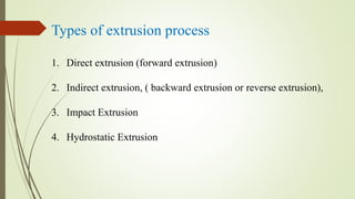 Types of extrusion process
1. Direct extrusion (forward extrusion)
2. Indirect extrusion, ( backward extrusion or reverse extrusion),
3. Impact Extrusion
4. Hydrostatic Extrusion
 