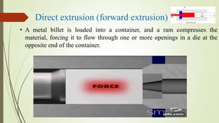 Direct extrusion (forward extrusion)
• A metal billet is loaded into a container, and a ram compresses the
material, forcing it to flow through one or more openings in a die at the
opposite end of the container.
 