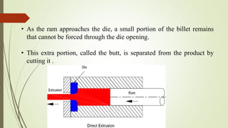 • As the ram approaches the die, a small portion of the billet remains
that cannot be forced through the die opening.
• This extra portion, called the butt, is separated from the product by
cutting it .
 