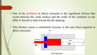 • One of the problems in direct extrusion is the significant friction that
exists between the work surface and the walls of the container as the
billet is forced to slide toward the die opening.
• This friction causes a substantial increase in the ram force required in
direct extrusion.
 