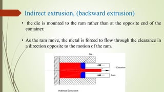 Indirect extrusion, (backward extrusion)
• the die is mounted to the ram rather than at the opposite end of the
container.
• As the ram move, the metal is forced to flow through the clearance in
a direction opposite to the motion of the ram.
 